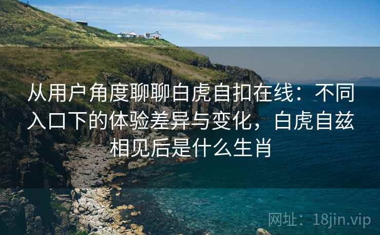 从用户角度聊聊白虎自扣在线：不同入口下的体验差异与变化，白虎自兹相见后是什么生肖