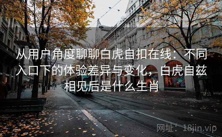 从用户角度聊聊白虎自扣在线：不同入口下的体验差异与变化，白虎自兹相见后是什么生肖