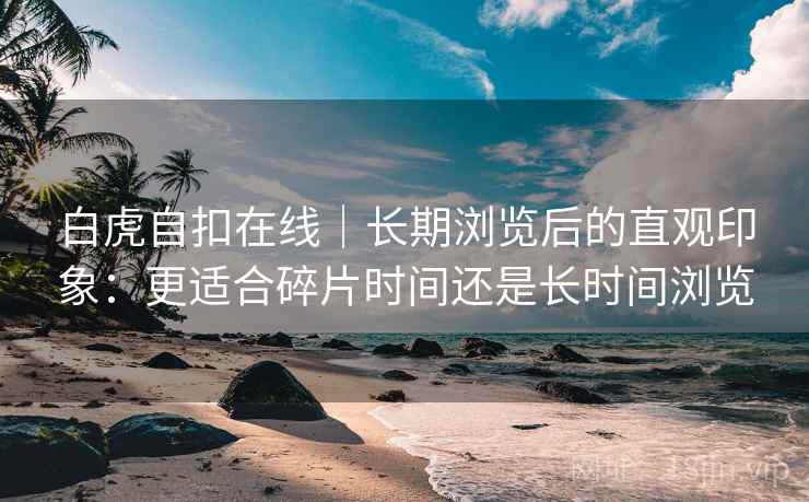 白虎自扣在线｜长期浏览后的直观印象：更适合碎片时间还是长时间浏览