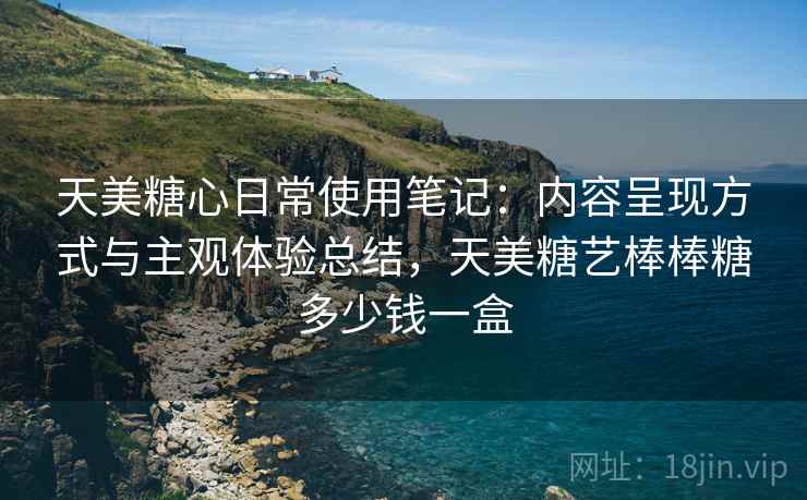 天美糖心日常使用笔记：内容呈现方式与主观体验总结，天美糖艺棒棒糖多少钱一盒
