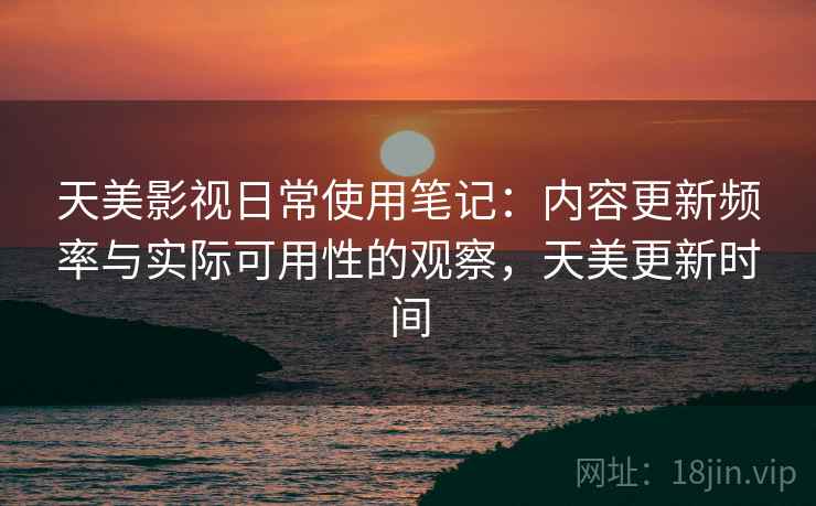 天美影视日常使用笔记：内容更新频率与实际可用性的观察，天美更新时间