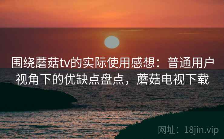 围绕蘑菇tv的实际使用感想：普通用户视角下的优缺点盘点，蘑菇电视下载
