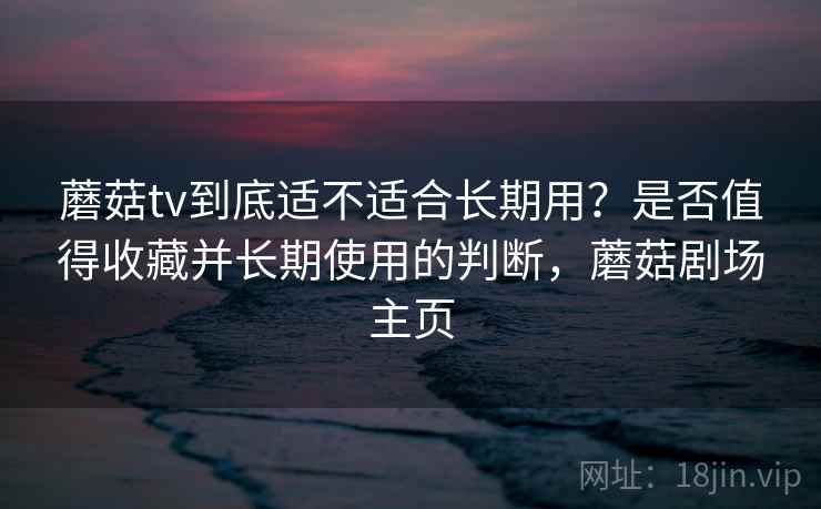 蘑菇tv到底适不适合长期用？是否值得收藏并长期使用的判断，蘑菇剧场主页