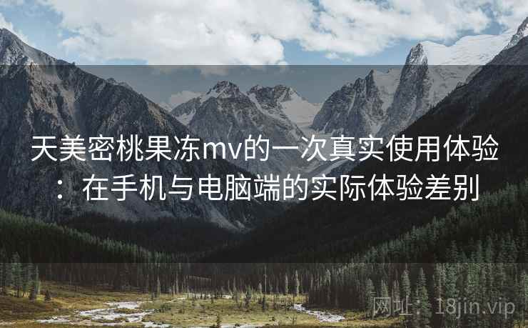 天美密桃果冻mv的一次真实使用体验：在手机与电脑端的实际体验差别