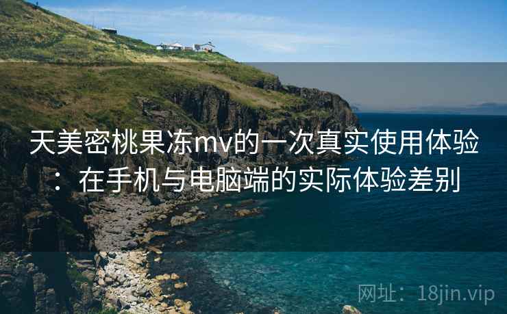 天美密桃果冻mv的一次真实使用体验：在手机与电脑端的实际体验差别