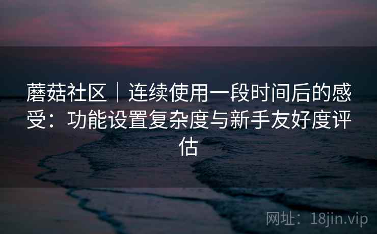 蘑菇社区｜连续使用一段时间后的感受：功能设置复杂度与新手友好度评估