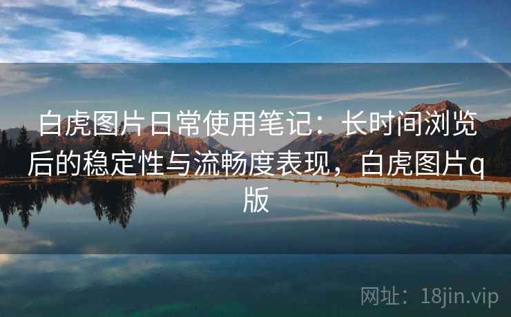 白虎图片日常使用笔记：长时间浏览后的稳定性与流畅度表现，白虎图片q版