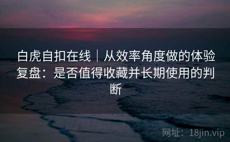 白虎自扣在线｜从效率角度做的体验复盘：是否值得收藏并长期使用的判断