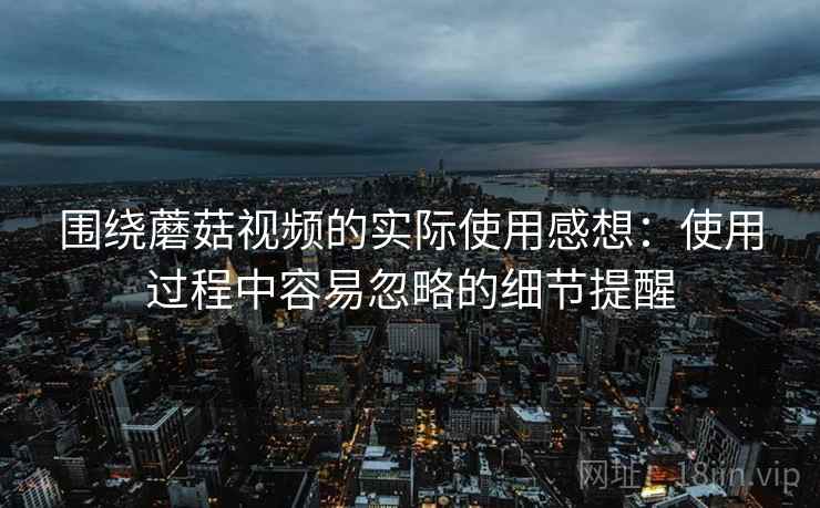 围绕蘑菇视频的实际使用感想：使用过程中容易忽略的细节提醒