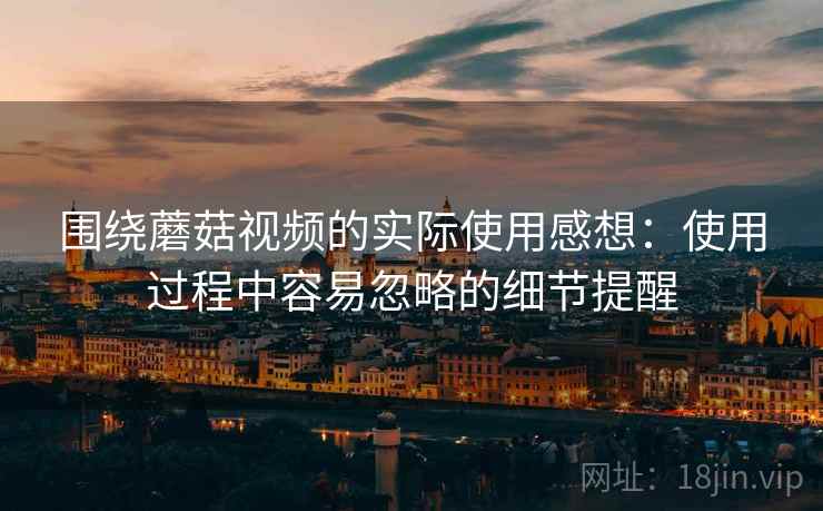 围绕蘑菇视频的实际使用感想：使用过程中容易忽略的细节提醒