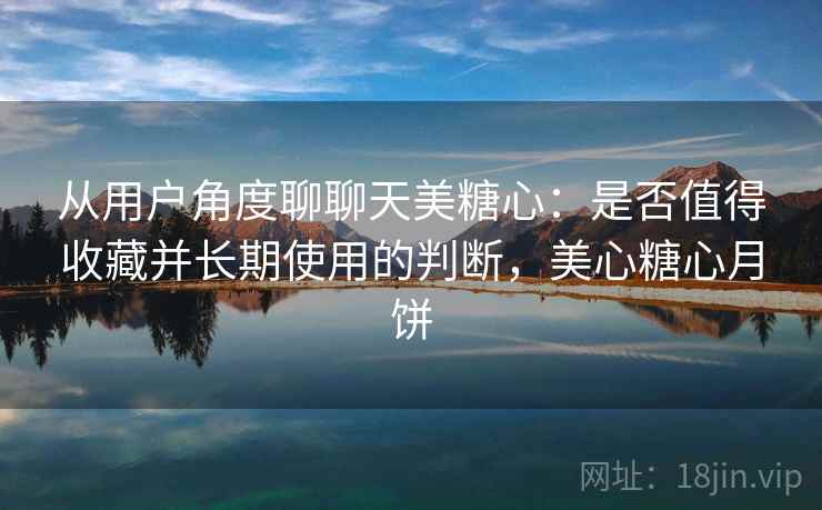 从用户角度聊聊天美糖心：是否值得收藏并长期使用的判断，美心糖心月饼