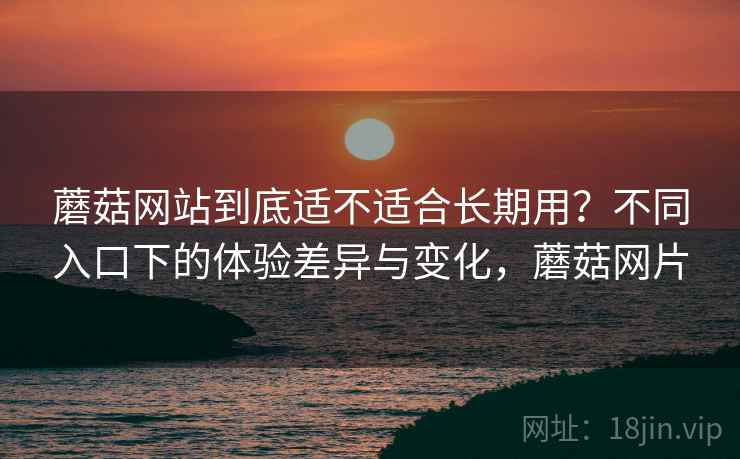 蘑菇网站到底适不适合长期用？不同入口下的体验差异与变化，蘑菇网片