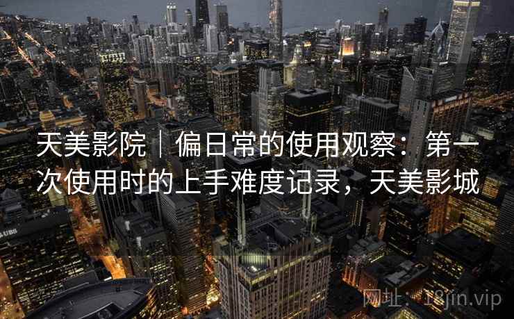 天美影院｜偏日常的使用观察：第一次使用时的上手难度记录，天美影城