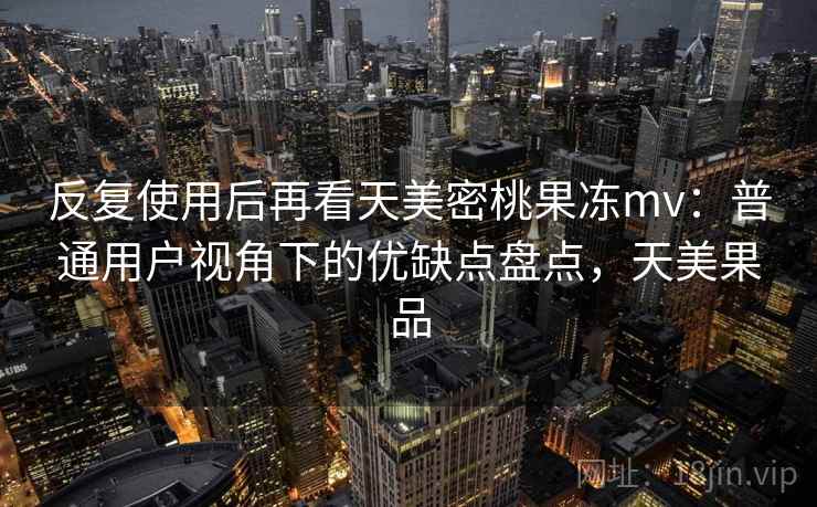 反复使用后再看天美密桃果冻mv：普通用户视角下的优缺点盘点，天美果品