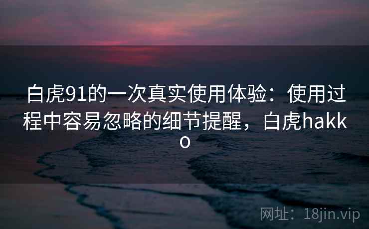 白虎91的一次真实使用体验：使用过程中容易忽略的细节提醒，白虎hakko