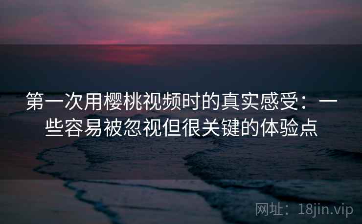 第一次用樱桃视频时的真实感受：一些容易被忽视但很关键的体验点