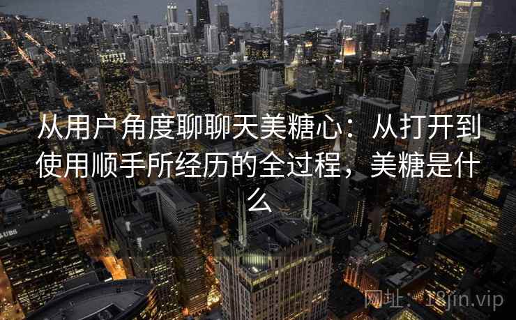 从用户角度聊聊天美糖心：从打开到使用顺手所经历的全过程，美糖是什么