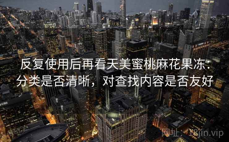 反复使用后再看天美蜜桃麻花果冻:分类是否清晰,对查找内容是否友好 反复使用后再看天美蜜桃麻花果冻:分类是否清晰,对查找内容是否友好