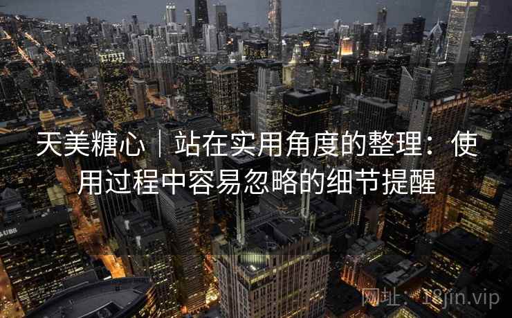 天美糖心｜站在实用角度的整理：使用过程中容易忽略的细节提醒