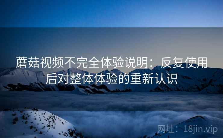 蘑菇视频不完全体验说明:反复使用后对整体体验的重新认识 蘑菇视频不完全体验说明:反复使用后对整体体验的重新认识