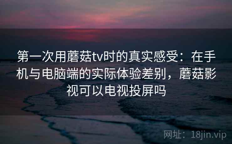 第一次用蘑菇tv时的真实感受:在手机与电脑端的实际体验差别,蘑菇影视可以电视投屏吗 第一次用蘑菇tv时的真实感受:在手机与电脑端的实际体验差别,蘑菇影视可以电视投屏吗