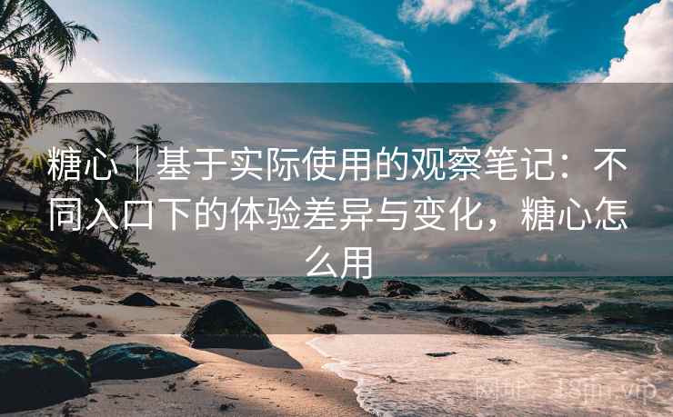 糖心｜基于实际使用的观察笔记：不同入口下的体验差异与变化，糖心怎么用