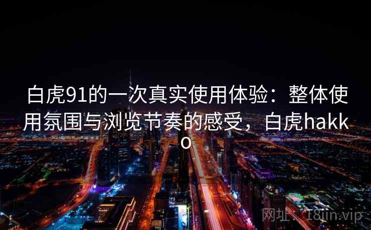 白虎91的一次真实使用体验:整体使用氛围与浏览节奏的感受,白虎hakko 白虎91的一次真实使用体验:整体使用氛围与浏览节奏的感受,白虎hakko