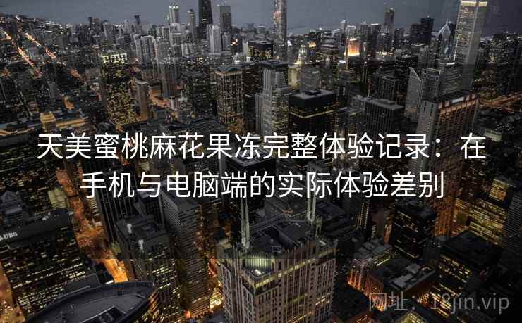 天美蜜桃麻花果冻完整体验记录:在手机与电脑端的实际体验差别 天美蜜桃麻花果冻完整体验记录:在手机与电脑端的实际体验差别