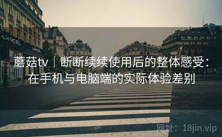蘑菇tv|断断续续使用后的整体感受:在手机与电脑端的实际体验差别 蘑菇tv|断断续续使用后的整体感受:在手机与电脑端的实际体验差别