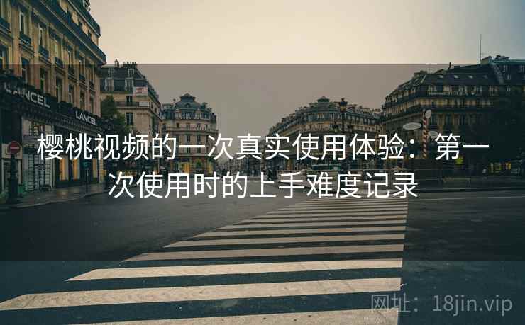 樱桃视频的一次真实使用体验：第一次使用时的上手难度记录