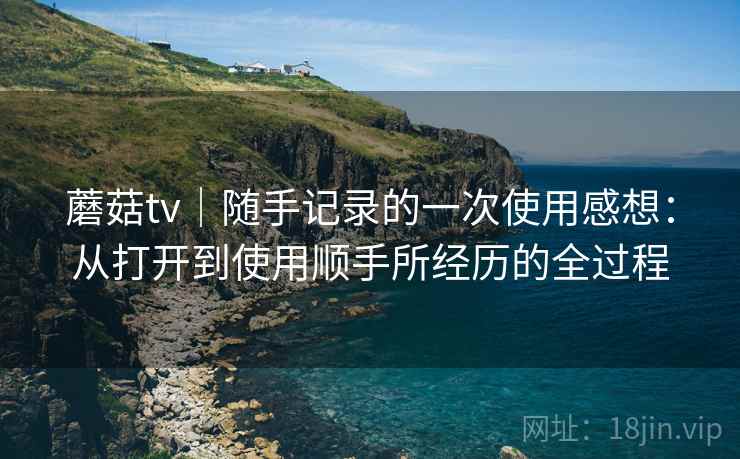 蘑菇tv|随手记录的一次使用感想:从打开到使用顺手所经历的全过程 蘑菇tv|随手记录的一次使用感想:从打开到使用顺手所经历的全过程