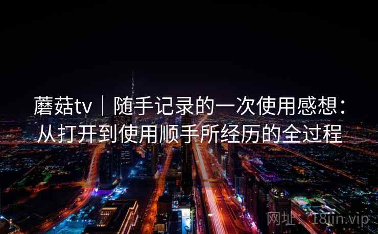 蘑菇tv|随手记录的一次使用感想:从打开到使用顺手所经历的全过程 蘑菇tv|随手记录的一次使用感想:从打开到使用顺手所经历的全过程