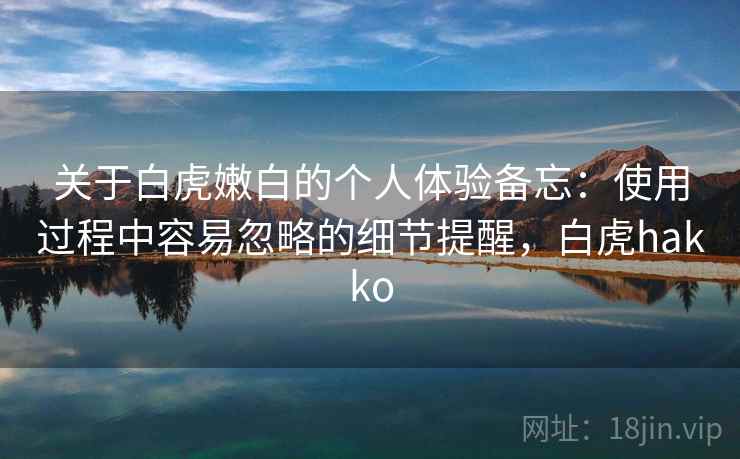 关于白虎嫩白的个人体验备忘：使用过程中容易忽略的细节提醒，白虎hakko