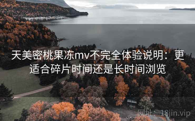 天美密桃果冻mv不完全体验说明:更适合碎片时间还是长时间浏览 天美密桃果冻mv不完全体验说明:更适合碎片时间还是长时间浏览