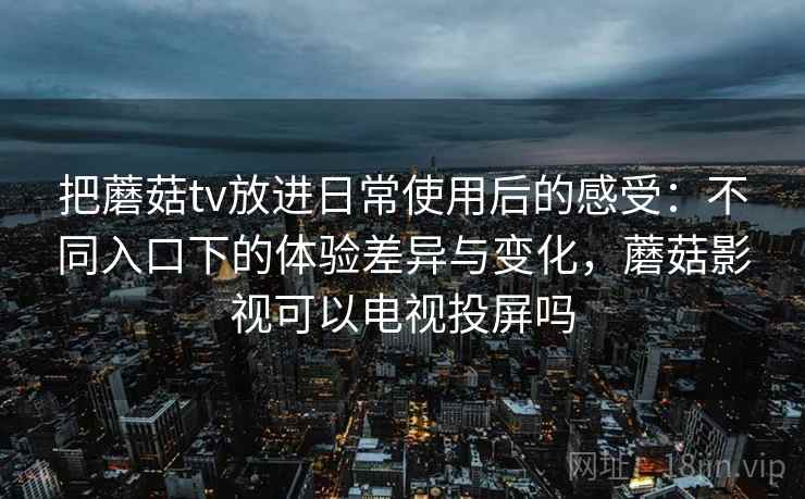 把蘑菇tv放进日常使用后的感受：不同入口下的体验差异与变化，蘑菇影视可以电视投屏吗