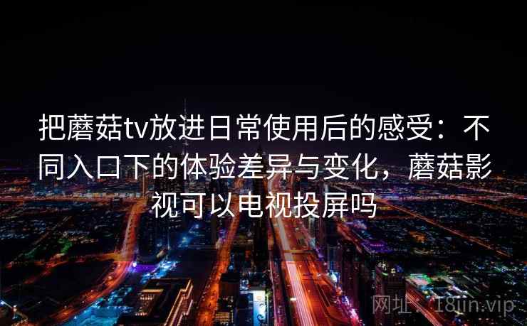 把蘑菇tv放进日常使用后的感受：不同入口下的体验差异与变化，蘑菇影视可以电视投屏吗