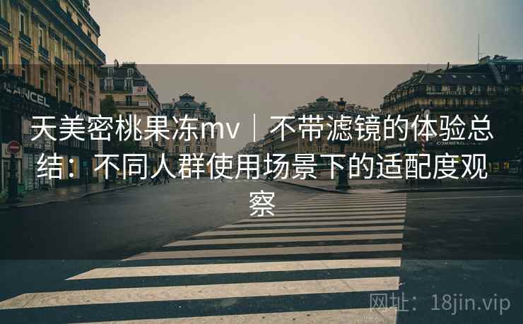 天美密桃果冻mv｜不带滤镜的体验总结：不同人群使用场景下的适配度观察