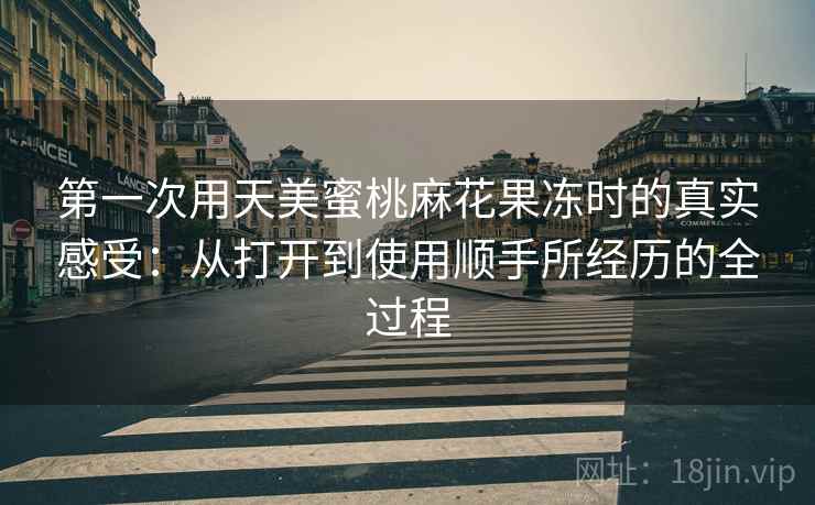 第一次用天美蜜桃麻花果冻时的真实感受：从打开到使用顺手所经历的全过程