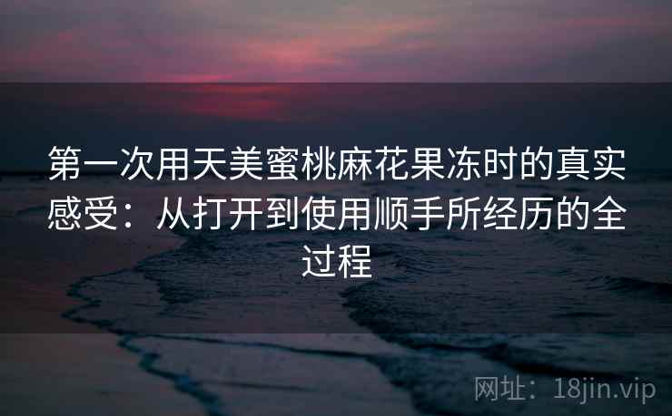 第一次用天美蜜桃麻花果冻时的真实感受：从打开到使用顺手所经历的全过程