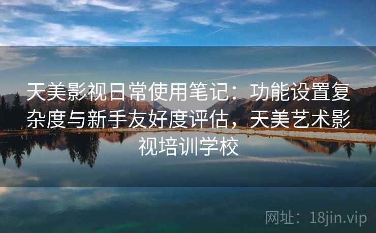 天美影视日常使用笔记：功能设置复杂度与新手友好度评估，天美艺术影视培训学校
