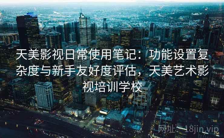 天美影视日常使用笔记：功能设置复杂度与新手友好度评估，天美艺术影视培训学校