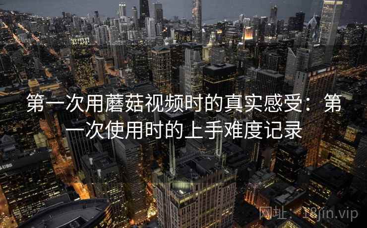 第一次用蘑菇视频时的真实感受：第一次使用时的上手难度记录
