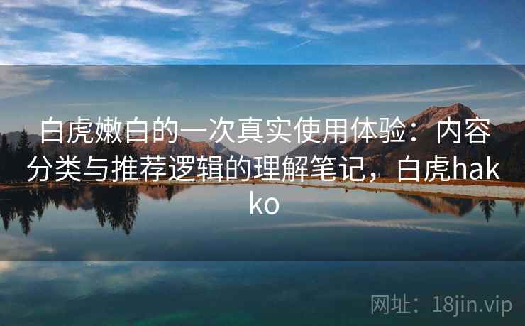 白虎嫩白的一次真实使用体验：内容分类与推荐逻辑的理解笔记，白虎hakko