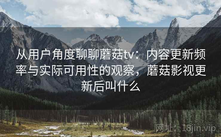 从用户角度聊聊蘑菇tv：内容更新频率与实际可用性的观察，蘑菇影视更新后叫什么