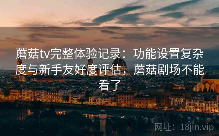 蘑菇tv完整体验记录：功能设置复杂度与新手友好度评估，蘑菇剧场不能看了
