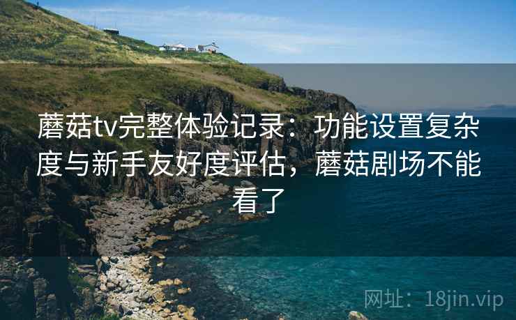 蘑菇tv完整体验记录：功能设置复杂度与新手友好度评估，蘑菇剧场不能看了