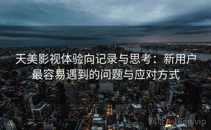 天美影视体验向记录与思考：新用户最容易遇到的问题与应对方式