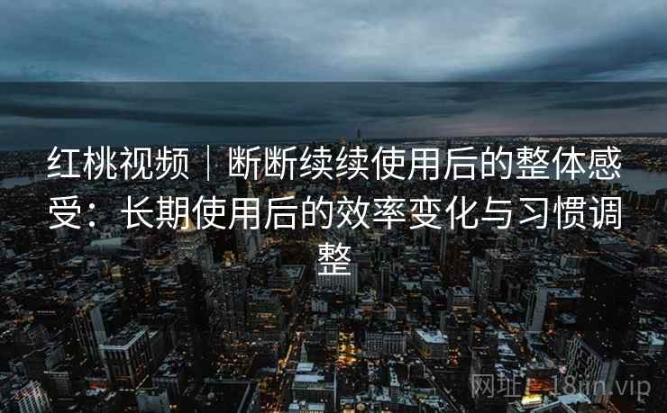 红桃视频｜断断续续使用后的整体感受：长期使用后的效率变化与习惯调整