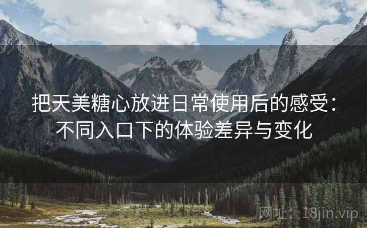 把天美糖心放进日常使用后的感受：不同入口下的体验差异与变化