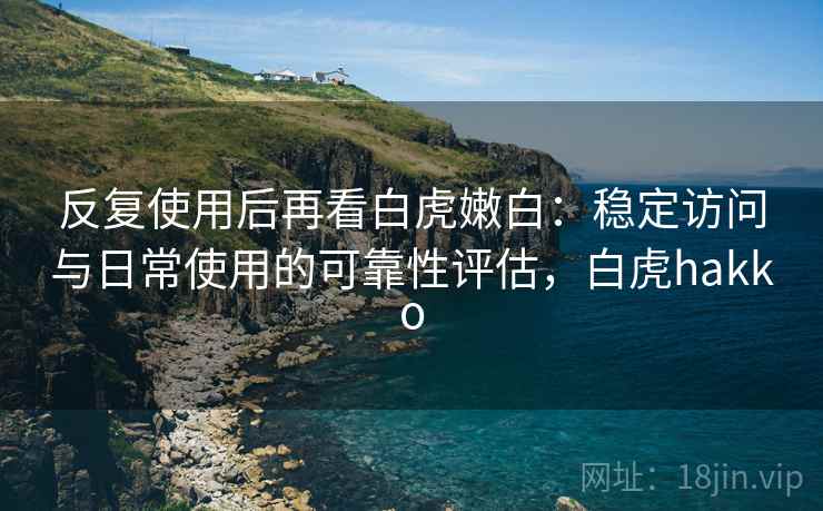 反复使用后再看白虎嫩白：稳定访问与日常使用的可靠性评估，白虎hakko